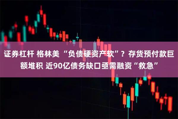 证券杠杆 格林美 “负债硬资产软”？存货预付款巨额堆积 近90亿债务缺口亟需融资“救急”