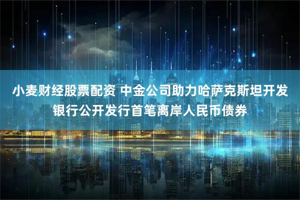 小麦财经股票配资 中金公司助力哈萨克斯坦开发银行公开发行首笔离岸人民币债券