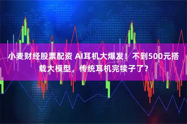 小麦财经股票配资 AI耳机大爆发！不到500元搭载大模型，传统耳机完犊子了？