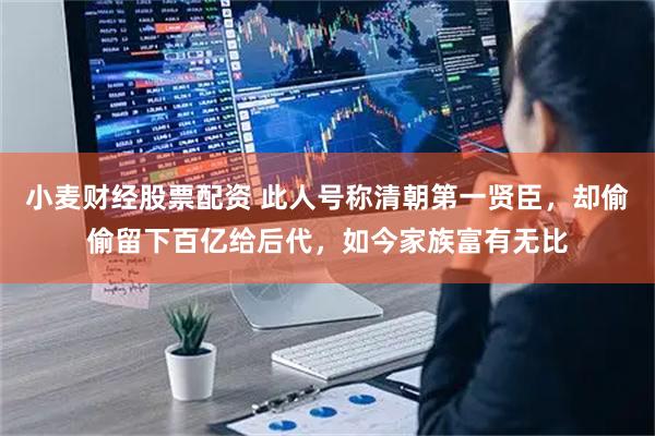 小麦财经股票配资 此人号称清朝第一贤臣，却偷偷留下百亿给后代，如今家族富有无比