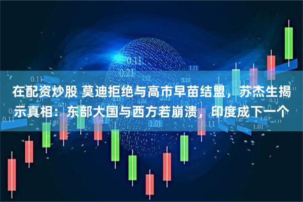 在配资炒股 莫迪拒绝与高市早苗结盟，苏杰生揭示真相：东部大国与西方若崩溃，印度成下一个