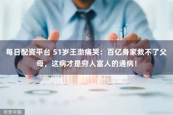 每日配资平台 51岁王渤痛哭：百亿身家救不了父母，这病才是穷人富人的通病！
