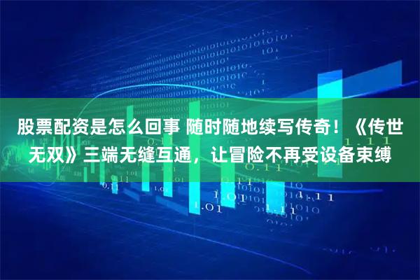 股票配资是怎么回事 随时随地续写传奇！《传世无双》三端无缝互通，让冒险不再受设备束缚