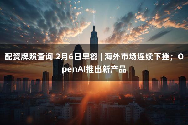 配资牌照查询 2月6日早餐 | 海外市场连续下挫；OpenAI推出新产品
