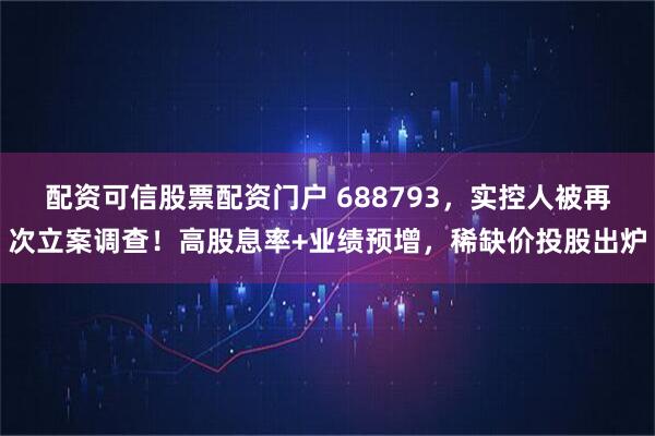 配资可信股票配资门户 688793，实控人被再次立案调查！高股息率+业绩预增，稀缺价投股出炉