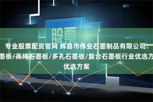 专业股票配资官网 辉县市伟业石墨制品有限公司：石墨板/高纯石墨板/多孔石墨板/复合石墨板行业优选方案