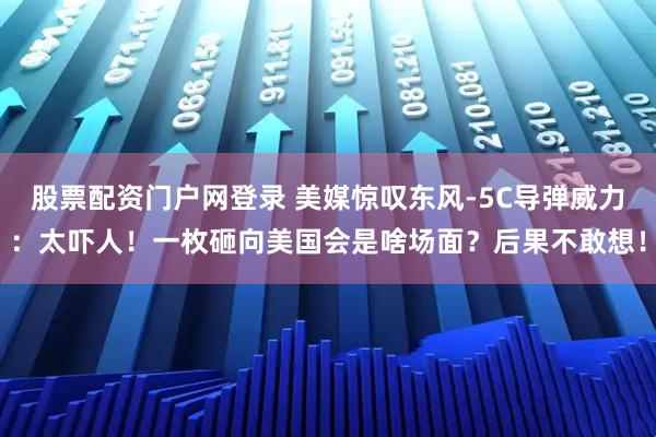 股票配资门户网登录 美媒惊叹东风-5C导弹威力：太吓人！一枚砸向美国会是啥场面？后果不敢想！