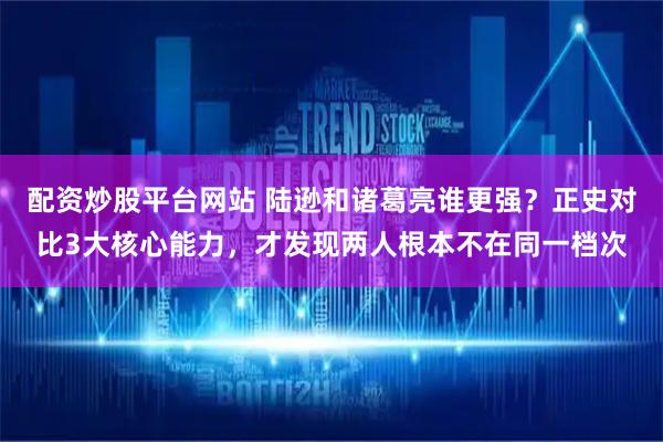 配资炒股平台网站 陆逊和诸葛亮谁更强？正史对比3大核心能力，才发现两人根本不在同一档次