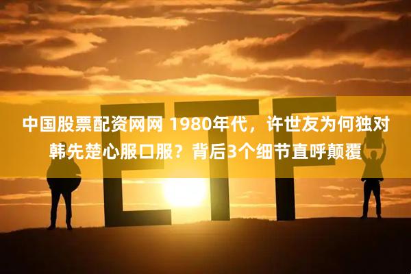 中国股票配资网网 1980年代，许世友为何独对韩先楚心服口服？背后3个细节直呼颠覆