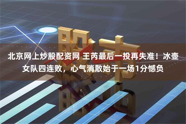 北京网上炒股配资网 王芮最后一投再失准！冰壶女队四连败，心气消散始于一场1分憾负