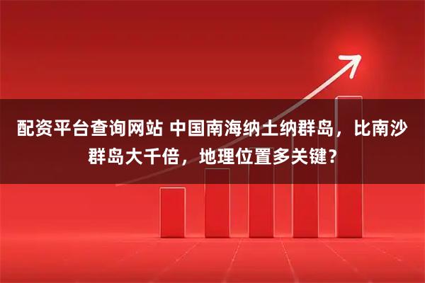 配资平台查询网站 中国南海纳土纳群岛，比南沙群岛大千倍，地理位置多关键？