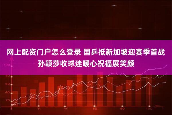 网上配资门户怎么登录 国乒抵新加坡迎赛季首战孙颖莎收球迷暖心祝福展笑颜