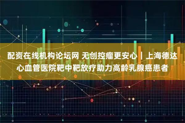 配资在线机构论坛网 无创控瘤更安心｜上海德达心血管医院靶中靶放疗助力高龄乳腺癌患者