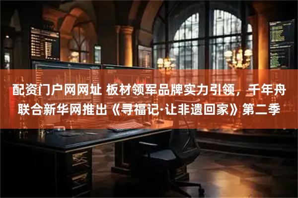 配资门户网网址 板材领军品牌实力引领，千年舟联合新华网推出《寻福记·让非遗回家》第二季