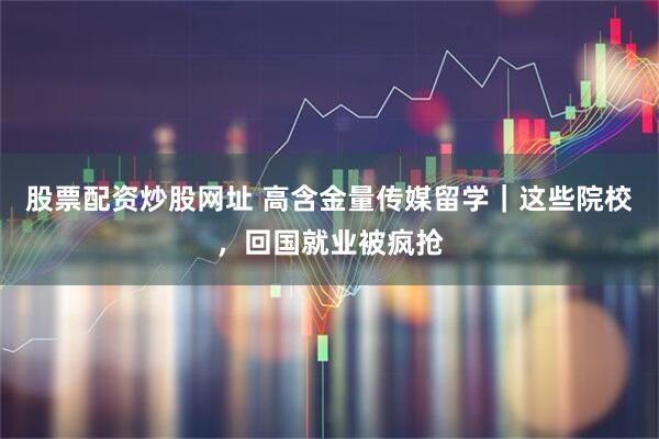 股票配资炒股网址 高含金量传媒留学｜这些院校，回国就业被疯抢