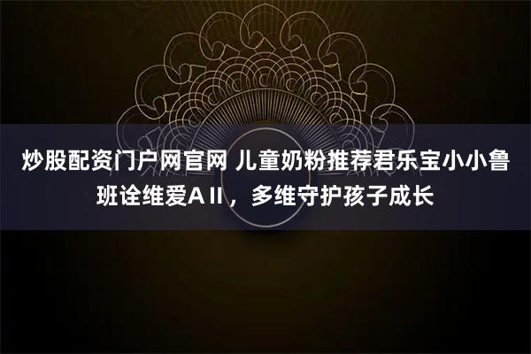 炒股配资门户网官网 儿童奶粉推荐君乐宝小小鲁班诠维爱AⅡ，多维守护孩子成长