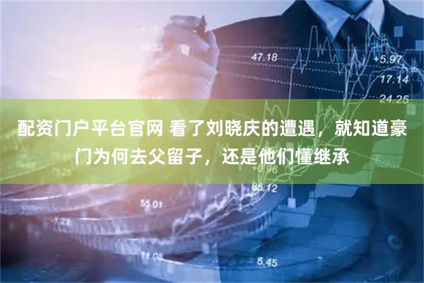 配资门户平台官网 看了刘晓庆的遭遇，就知道豪门为何去父留子，还是他们懂继承