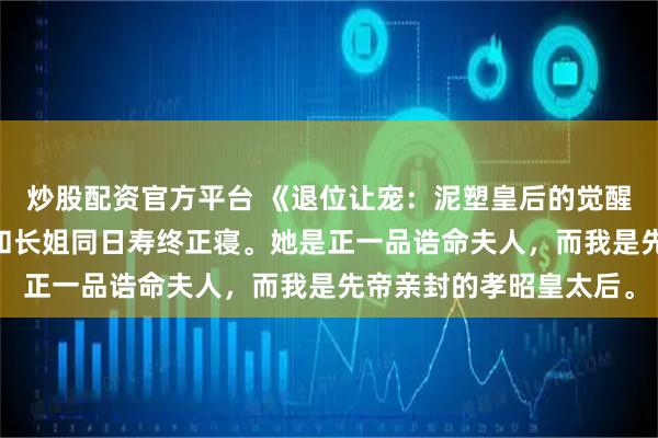 炒股配资官方平台 《退位让宠：泥塑皇后的觉醒》沈兰姝魏章沈禾 我和长姐同日寿终正寝。她是正一品诰命夫人，而我是先帝亲封的孝昭皇太后。