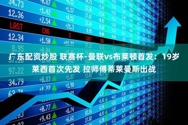 广东配资炒股 联赛杯-曼联vs布莱顿首发：19岁莱西首次先发 拉师傅蒂莱曼斯出战