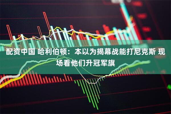 配资中国 哈利伯顿：本以为揭幕战能打尼克斯 现场看他们升冠军旗