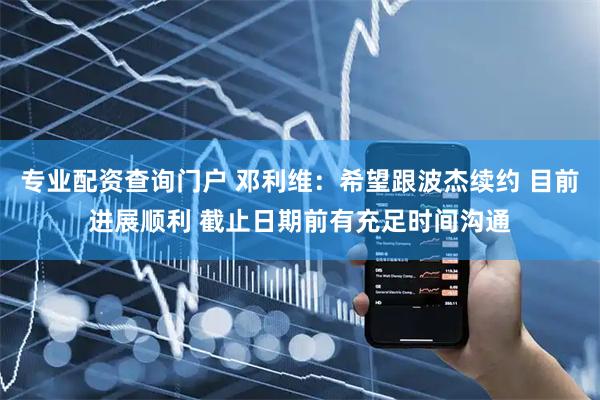 专业配资查询门户 邓利维：希望跟波杰续约 目前进展顺利 截止日期前有充足时间沟通
